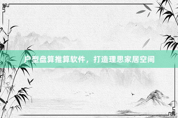 户型盘算推算软件，打造理思家居空间