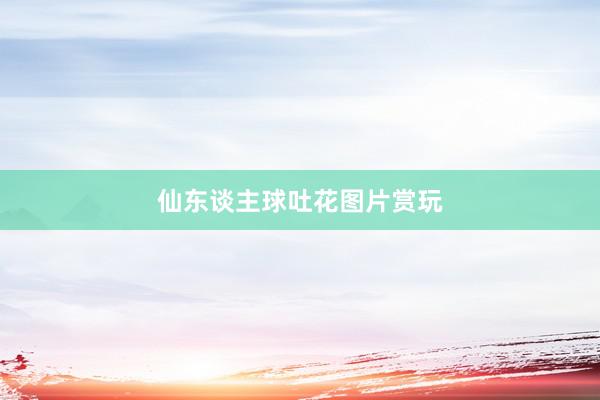仙东谈主球吐花图片赏玩