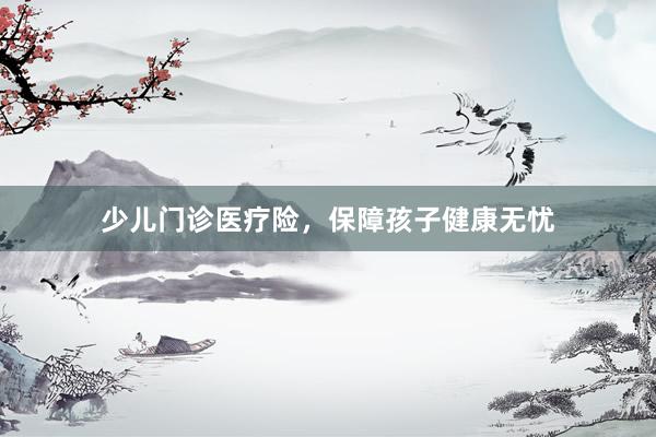 少儿门诊医疗险，保障孩子健康无忧