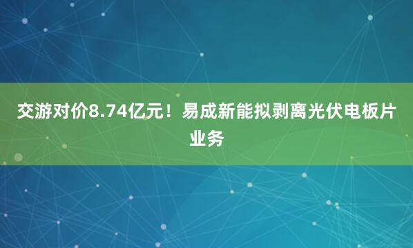 交游对价8.74亿元！易成新能拟剥离光伏电板片业务
